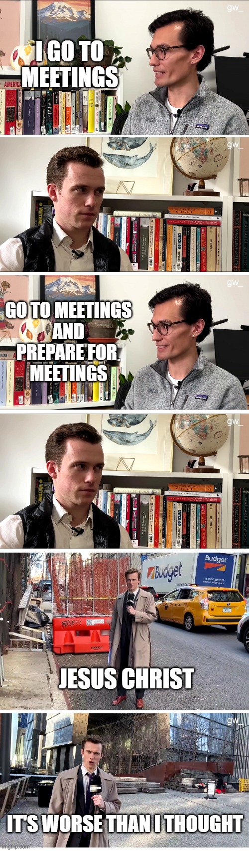 Going to meetings | I GO TO MEETINGS; GO TO MEETINGS

 AND 

PREPARE FOR 
MEETINGS; JESUS CHRIST; IT'S WORSE THAN I THOUGHT | image tagged in good work jesus christ | made w/ Imgflip meme maker