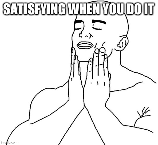 Satisfaction | SATISFYING WHEN YOU DO IT | image tagged in satisfaction | made w/ Imgflip meme maker