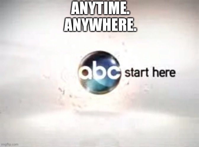 Anytime. Anywhere. ABC. Start Here. | ANYTIME. ANYWHERE. | image tagged in abc | made w/ Imgflip meme maker