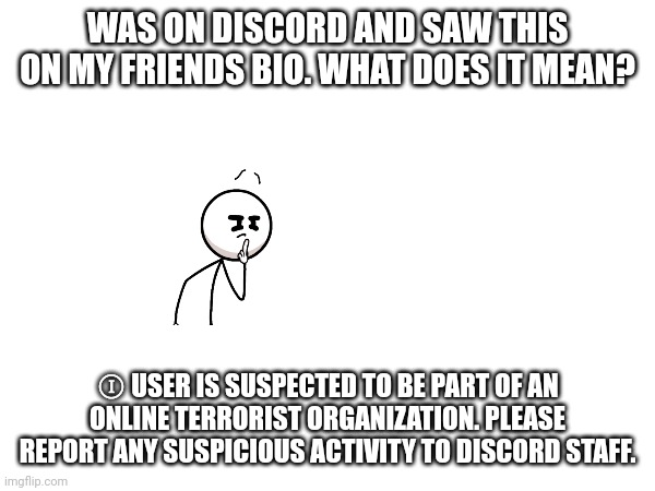 Really wanna know guys, I don't know what it means. | WAS ON DISCORD AND SAW THIS ON MY FRIENDS BIO. WHAT DOES IT MEAN? Ⓘ USER IS SUSPECTED TO BE PART OF AN ONLINE TERRORIST ORGANIZATION. PLEASE REPORT ANY SUSPICIOUS ACTIVITY TO DISCORD STAFF. | made w/ Imgflip meme maker