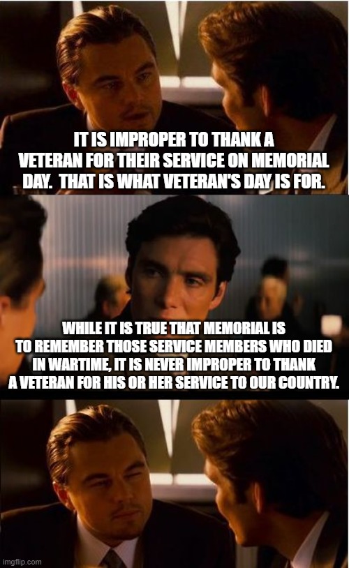 Inception | IT IS IMPROPER TO THANK A VETERAN FOR THEIR SERVICE ON MEMORIAL DAY.  THAT IS WHAT VETERAN'S DAY IS FOR. WHILE IT IS TRUE THAT MEMORIAL IS TO REMEMBER THOSE SERVICE MEMBERS WHO DIED IN WARTIME, IT IS NEVER IMPROPER TO THANK A VETERAN FOR HIS OR HER SERVICE TO OUR COUNTRY. | image tagged in memes,inception | made w/ Imgflip meme maker