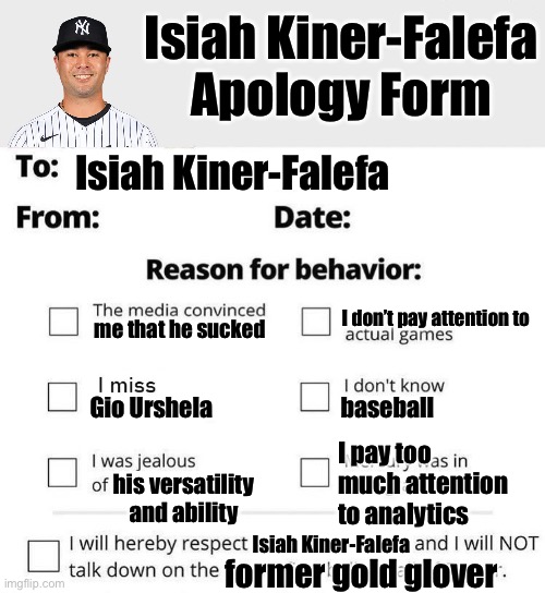 Isiah Kiner-Falefa Apology Form | Isiah Kiner-Falefa Apology Form; Isiah Kiner-Falefa; I don’t pay attention to; me that he sucked; Gio Urshela; baseball; I pay too much attention to analytics; his versatility and ability; Isiah Kiner-Falefa; former gold glover | image tagged in apology form,mlb,yankees | made w/ Imgflip meme maker