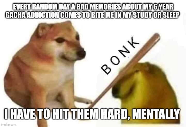 Doge bonk | EVERY RANDOM DAY A BAD MEMORIES ABOUT MY 6 YEAR GACHA ADDICTION COMES TO BITE ME IN MY STUDY OR SLEEP; I HAVE TO HIT THEM HARD, MENTALLY | image tagged in doge bonk | made w/ Imgflip meme maker