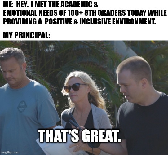 That's great | ME:  HEY.. I MET THE ACADEMIC & EMOTIONAL NEEDS OF 100+ 8TH GRADERS TODAY WHILE PROVIDING A  POSITIVE & INCLUSIVE ENVIRONMENT. MY PRINCIPAL:; THAT'S GREAT. | image tagged in where yo kids lori,lori vallow,that's great,sarcastic,teachers | made w/ Imgflip meme maker