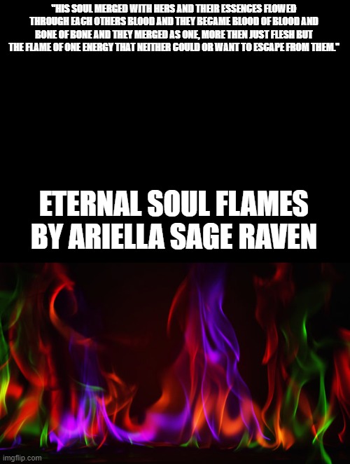 Eternal Soulflames | "HIS SOUL MERGED WITH HERS AND THEIR ESSENCES FLOWED THROUGH EACH OTHERS BLOOD AND THEY BECAME BLOOD OF BLOOD AND BONE OF BONE AND THEY MERGED AS ONE, MORE THEN JUST FLESH BUT THE FLAME OF ONE ENERGY THAT NEITHER COULD OR WANT TO ESCAPE FROM THEM."; ETERNAL SOUL FLAMES
BY ARIELLA SAGE RAVEN | image tagged in eternal soulflames | made w/ Imgflip meme maker