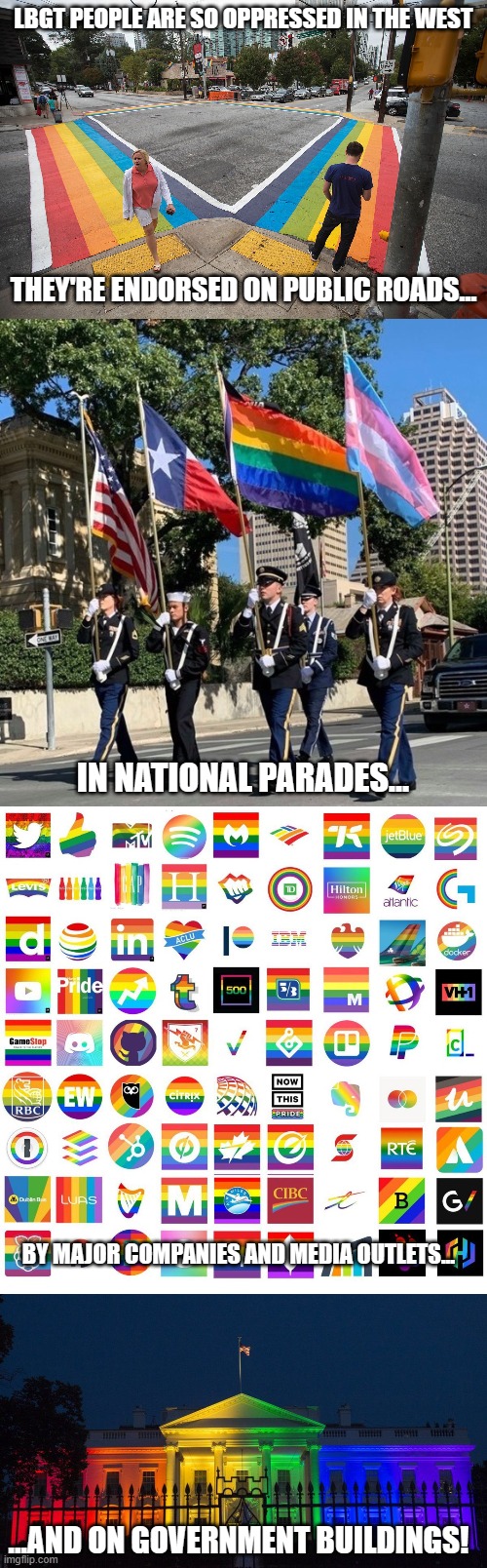 You call THAT oppressed!? | LBGT PEOPLE ARE SO OPPRESSED IN THE WEST; THEY'RE ENDORSED ON PUBLIC ROADS... IN NATIONAL PARADES... BY MAJOR COMPANIES AND MEDIA OUTLETS... ...AND ON GOVERNMENT BUILDINGS! | image tagged in memes,gay rights,lgbt,agenda | made w/ Imgflip meme maker