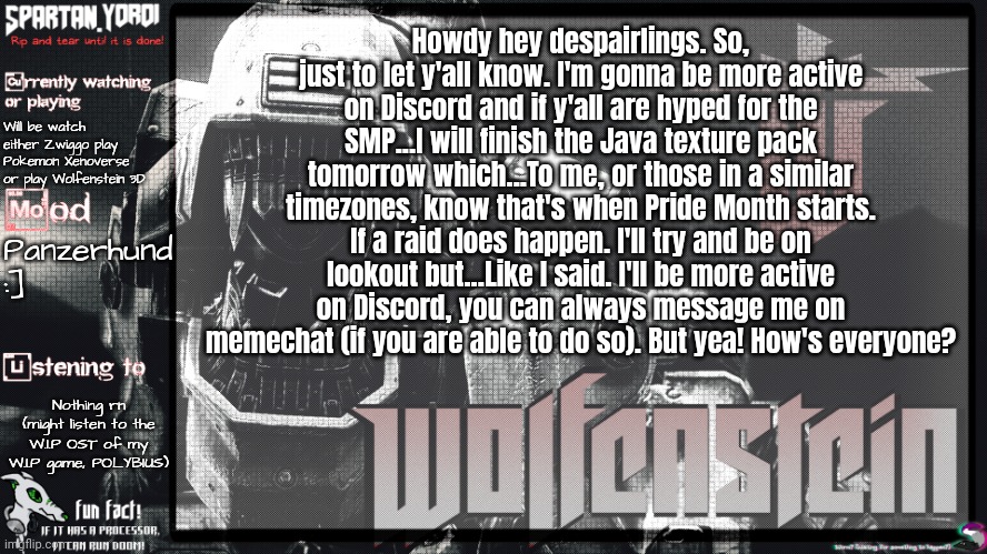 The hidden worm brings good luck if you notice him. | Howdy hey despairlings. So, just to let y'all know. I'm gonna be more active on Discord and if y'all are hyped for the SMP...I will finish the Java texture pack tomorrow which...To me, or those in a similar timezones, know that's when Pride Month starts. If a raid does happen. I'll try and be on lookout but...Like I said. I'll be more active on Discord, you can always message me on memechat (if you are able to do so). But yea! How's everyone? Will be watch either Zwiggo play Pokemon Xenoverse or play Wolfenstein 3D; Panzerhund :]; Nothing rn (might listen to the W.I.P OST of my W.I.P game, POLYBIUS) | image tagged in spartan yoroi's panzerhund template | made w/ Imgflip meme maker