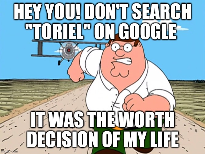 soo many NSFW... *traumatized* | HEY YOU! DON'T SEARCH ''TORIEL'' ON GOOGLE; IT WAS THE WORTH DECISION OF MY LIFE | image tagged in peter griffin running away,undertale | made w/ Imgflip meme maker