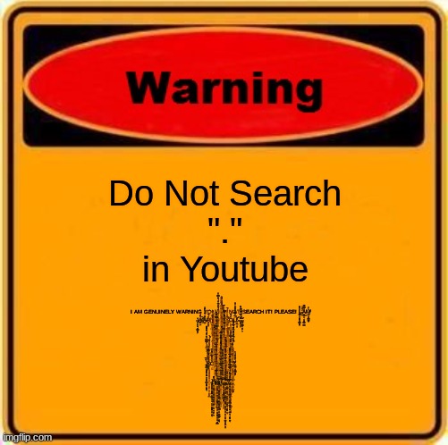 Warning Sign Meme | Do Not Search
 "." 
in Youtube; I AM GENUINELY WARNING YOU! DO NOT SEARCH IT! PLEASE! Ḭ̶̧̨̡͉͔̦̠̳͉͇̤̗͓̽̽͂ ̴̝̤̔̀̌͑Ä̵̛̮͈̬͔͙͔̳̲̞͇̌̿̊̚͜M̸̨̻̩͎̭͇̪͓̈́͐ ̶̡̦͕̟̗͉͈̭̲̻̣̗̈W̸̧͇̫͖̓̽́͐̄̒͠A̶̲̩̋́̄͛͐̍̀͒̓R̸̢̧̻̻̳͓̈̈́̚Ń̷̢̝̪̖͉̤̙̲̩̹̠̬̱̬̊̏ͅI̴̘̫̖̠̩̤͆̌̏͌͜N̷̨̧͇͍͎̼̗͉̎͆̏̚Ǵ̸͎̞͍̱̪̣͒̊̄̌̑̽͊͠͝ ̴̯̮̼͔͕̠͎̏͜Ỵ̵̧̲͚̫̆̅͂̾̇̏͋́̚͝O̴̡̹̝̱̟̤͇͍̪͈͇̻̭̠̒́̏͗ͅU̸̦͑̅͑̑̿̐̑͒̋̓͑̍̎͝.̴̣̙̪̹̬́.̶̧̛͙͍̬͕̦͊̆̀͛̅̓̔̽̈́̐͘̕͝.̶̢̛͚͙͇̟̩̥͕̩́̎͑͛́͊́ 
I̶̛̛͔͓̺͖̩̟̯͓̗̙̠͍̰̠̱̤̟̣̞̹̰͍̘͌́̅͑͐̒̒̒͑͆̿̎͋̌͆̽̉̀͂͒͑̓̑̿̉̆͒̔̊̕͘͝ ̴̧̢̧̢̯͇̗̮̮̼͚͓̪̜̺̬̪͓͇̟͉̼̭̦͖̞͕̱̪̲̱̇̊̋̋́͑̅̈́͒̇̄͊͛̊̎̅́͒͑͐̽̊̒͗̎̉͑̅͌̾̐̊̍̾̉̄̔̓̆͋̽́͘̚͘̚͜͜͝͠͝͠ͅẀ̵̨̙͇͚̗̱͔̗̱̭̙̺̦̟̲̬͕̫͎͇̤͈͈̂ͅĀ̷̢̢̢̧̙͇̪̦̺̘͖͙̱̦̠̗͓̣̭̜̠̦̳͈̻̻̳̱̠̝͊͒͆̄̈́̔͐̾͛̄̈́̂̒͋̆̏̊̽̒̓̐̈͑́̅̉́̃̌͂̌̍̀̂̐̀͘̚̚͜͝͠͠ͅN̵̢̧̡̡̢̡̧̨̛͚̯̼͔͎̯̞̙̪̬̖̟̱͔̦̜͇̥̦̘͈͎̼̟̦͚̩͈̺̫͈̟̻̜̪̞̆̏̅͛̍̏͊̆̎̃́̉͑̋͋͗̾̒͆̌͊͊̒̅̚͜͝͝͝ͅͅŢ̶̛̛͔͖̪̱͎̩͓̜̹̒̌͂̄͌͌́͗͆́̃͌̔̋̂̂̕͘͜͠͠͝ ̷̨̡̨̨̢̛̛̛͈̝̫̤͕̫̣̥̝͇̲̺̼̤̤̰̩͓͉̘̖̝̩̪͕̩͖̗̱̺̪͍̘̠̱͍̹̃́́̈̂̿̈́̓̓͆͐̉̈́̃̇͌̆̔͌́̇͆̕͜͝͝͝T̷̡̧̧̢̛̛̛̳̦͕͚͖͚̖͈̰͈̜̝̼̘̞̩͎̱̩̜̜̲͖̻̟̱̜̘͙̠̣̫̻̙͉̬̱̻͍̐̈̃̓̆̃́̍͊̄͗͊̏̀́͌̾̆̓̊̌̍̈́͐̓̄̉̌̈́͒̋̀͗̆́̐̾̿͐̆̕̚̕͝͝ͅÒ̵̢̢̧̧̧̯̙̗̲̟̤̠̥̺̰̠̮͎͈̤͉̪̖͍͖͚̩̲̳̱̉́̿́̂̊̎͋́̕ ̸̨̛̝̮̱̫͕̲̟͈̮̣̦͕͔̗̉͗͛̈͆̈́̀̓̿̈̿̍̏͑̎̐́͋͋͊̈͋̄̑̕͘͝͠P̶̢̨̫̟͖͍̻̩̦̥̠̖̖̠͍̭̳̙̘̯̖͈͉̣͖͓͙͚̻͕͙̦͚̭̘̪͊͒̽̀̈́̉̊̈́̋̈́̋̉ͅͅṘ̵͖̦̦͓̭̌̈͒̒͂̋̀̆̈́͌̋͆͛̿̎͝͝ͅO̴̢̰̳̓̏̀̆̆̅̑̓̑̈́̃̐̀̊̒̀͘͘̚̚͠T̷̢̡͇͕̜̥̱͎̯͍̘̞̙͉͖̘̗̳͕͈̫̺̫̹̝͖̦̳̰͚͍̤͔̠̝̞̳̫͂́̃̂͌̍́̒́̆̓̇̈͑̕̕͜͜Ȩ̴̧̨͕̣̹̟̦̠͕̙̯̣̅͐̈́̽́̃̈͋͋̔̔̑̆̃̈́̄́̔̀̏͒́̃͆͑̍̉̾͌̀̇̑̿̕͜͝͠C̵̡̢̨̨̢̪̻̜̦̘̟͖̮̫͉̻͙͈͕̻̳̱̫̝̯̺͖͙̞̦̦̜͈̪̥͙̙̠̖̪͚͚̖͓͕͍̿͆̽͊̐̔̒͆̿̅̒̑̾͆̈̓̌̂͜͝͠͠͝ͅT̷̡̨̨̞̹̰̭̜̱̟͔͓̜͔̜͈̰̫̗͉̘̭͎̥̲̮̠͓̻̪͕͍͖̱̟̹͐̌̓̾̆͊̄͛̃̆͗̑͘͘͝ ̷̡̢̡̦̲̻͈̼̰̙͚̳͖̞̖̭͍̖͇̟̳͓̗̫͈́́̈̚͜ͅY̴͉̬̬̭͊̽̍̈̾́̄̃̋̿͋̓͑Ơ̴̡̧̡̡̡̛͖̬͚͈̗̠̤̻͚͔̬̩͕̙̥̫̟̲͔̝̪̠͔̺̩͇̖͚͎̘̯̻̲̆̆̇̄͋͂̅͑͌̒͆̑̋̄̈́̎̀̾͋͛̆̒̏̃̈́̂͑̓̔͑̽̒̔́͆̔̈́̈́͘̚̚͘͜͝͝͝͝ͅͅU̶̡̬̣͍̥͕̱̞̻̮̬̲̙͙̖̺͍̟̦̣̜̰͚͉̤̹̳̝̻͕͓̩̙̦̤͈̝̙̭̠͌̾̓̾͑͐̽͑̔̐̓̀͂̉̊̊̏̓̈́̊̍̌̈́̿̈́̈́̓̑͗̿͐͌͋̚̚̕͜͝͠͝!̵̨̨̨̪̹͔̲͍͇̠̭̮̭̻̼̗͓̣̺̤̖̙͚̖̞̪͉͇̺̺̜͕̮̟̟̻̜̺̲̞͓͓̳̀̀̄̄̿̈́͜͝.̴̡̱̭̳͙̮̜̜̱̱̺̠͕͖̟̮̖̾̃̏̈̾̀̐̍̒̈́̃͑̃̓͆́̉̉̋̄̾͊̐̊͒̐̀͋͝͝.̷̡̡̛͖͚͙̹͚̝̭̱̝͙̰̳͉̗͉͖͕̲͙̱̣̹̥̭̠̤̜͖̙̙̹̭̺͇͚̞̬͈̆̈́̈̏̄́̔̈̈́̇̄̆̈̿͑̓͒̔̽͋̊̓̀̏͒̏̈́̅̈͆̈́͗̽̓̄̍̆͑̿̈͘̚͜͜͝ͅ!̷̛̩͇̳̋̀͊͒̂̽̀̈̎̀̈́̋͌̌̊̇̈̀̏̾͌̊̆̓͊̆̈́̾̈́̓͆̅͋̄͐̊͊̑̕͘͘̚͜͝͝.̵̢̨̧̢̛̟̣͍̝̫̹̣̯͈̩̩̫̗̺͈̟̣̀̈̒̾͂̾̈́̑̅̓͐̃̅͂̆̈́̂̐̍̕!̶̧̡̙͈̦͙͙̟̣̹̹̥͕̗̟̹̜͙̠͖̺͓̘̣͆͌̈͛̋̽͌͘͜͝.̴̢̢̧̪̺̟̗̗͈̳̜̦͇̣̻̱̝̪͇̙̖̹̺͇̬͔͕̺̯̤̪̗̼͔̝͓͎͎͇̰̠̹̩̰̣̌̽͂͑͑̔̅̈́́̔͂̋͐̀̍͊͂͆̀̑̿̒͋̉̆̚͜͝͝ͅ.̷̨̢̢̨̛̦͎̺̬̠̫̠̯̹͎͔̳̼͔̯͚̰̣̩̼̻͙̮͇̭̒̒̓̈͗̋̑͂̄̒̉͊̈͛̋̌̈́̂̀̈͌̋͐͌͆͌́̆̅̑̋͒̇̚̚͠͠?̵̨̪̺̹͚̺͇̳̖̙̈́̔͋̀̆̈́̾ Š̴̡̡̛̛͕̗̙̝̟͔̥̩͙̟̬̉́͊͊͋̓̌͌͊̓̅͐́͋̾̆͊̅͛̋͊̑̿̍͗̀̓̀̐̈́́͗̉̿̐͆̿́̿̚̚͘͘͜͜͜͠͝͝͝ë̷̡̡̢̨͎̭͓͙̖̟̪͙̼̗͔̯͖͕̫̦͓̣̬͖̬̰̟̺͎̯̔̓͗̃͋́̆̂̑̊̉͛̄̿̈̌̾̿͂͂̎͊̈̀̎́̌̒̋̿̈́̍̔͋̄̏̎͂̃͘͜͝͝ͅͅn̷̢̧̦̩̩͕̈́̉̍̊̑́̿͌͒̇͘̕͠͝d̵̤̿́̃̍̏̈́͂͐̏̅̒̆̆̏̄̂̍̑̓̔̀͆̏͂̌̅̽̌̎̈́̚͘̕͘̕͠͝͝͝ ̷̢̢̡̯̠͚̯̱̠͈̳̭̳̪͕̺̺͉̘͉͎̝̦̻̬̳̠̖͎̯̬̜͝ͅͅȞ̶̢̢̧̢̧̧͕̮̤̦͍̺̝̭̩͍̭̪̤̞̼͈̬̹͖̮̜͎͍̫̹͍̙̥͛͌ͅȩ̵̘̹͓̤̗͚̤̦͓̜͓͎̟̺̰̳͙͎̟̲̖͙̩͚̞̩̠̰͍̩͉͈͇̌̒̈̌̏̍͆̊̌̅̈́͜͠͝͝ͅͅͅļ̴̨̧̧̢̮͔̻̣͔̯̼̠̙̮̠̙̬̺̲̖̙̪̲̜̠̮̟̤͉̲̯͔̥̪̬͇̯̙͎̰͉͒͋p̸̧̛̛̤͈̓͐͂̃̇͆̐̐̅̇̈́͆̿̽̒͒̅́̾͗̔͑͑͆̎̍̓̉͌͂̉̋͆̎̑̃͗̅̎̚̕̕͝͠͝.̶̨͇̺͓̞͎̣̤͚͈͇̣̲͎͇̳͈̀͆͑̌̂̊͒̐̏̋͐̐̅̒̃͒̂̎̾̄̑̈̌͌̚͜͠ͅ.̵̡̛̹̠͔̩̮͈͖͈͍̦̰͇̱̰͖̳̘̩̟̼̟̗̭̘͙͕̮͕͙̥̺̤̠̩͖͉͎̔̍̂͒̋̐͒̓̉̾̌̍̔͑͆͗͂̅̀̂̓̈̽͒̓̐̔͒̅̔̓̍̑͑̚̚͘͘͜͝͠ͅͅͅ.̷̨̛͕͈̮͇͓̫̗̫̬̹̼̖̠̟͕̗̘̭͍̱̘̖̳̥͍͔̖̏̋͒̏̆͋͛͜ͅ?̶̡̨̛̩̯̤̻̹̻̝̰̹̖͇̞͙͍͖̘̫͇̪̮̯̣̣͖̜̪͔͔͙͚̞͖͔̂͐̎̀̉̔͛́́̓̿̑́̿̑̂̀͌͐͌̆̅̎̍̑̆͂͊̅̒̌̈́̇͘̚͜͠ͅ | image tagged in memes,warning sign,help,youtube,send help,i dont know what i am doing | made w/ Imgflip meme maker