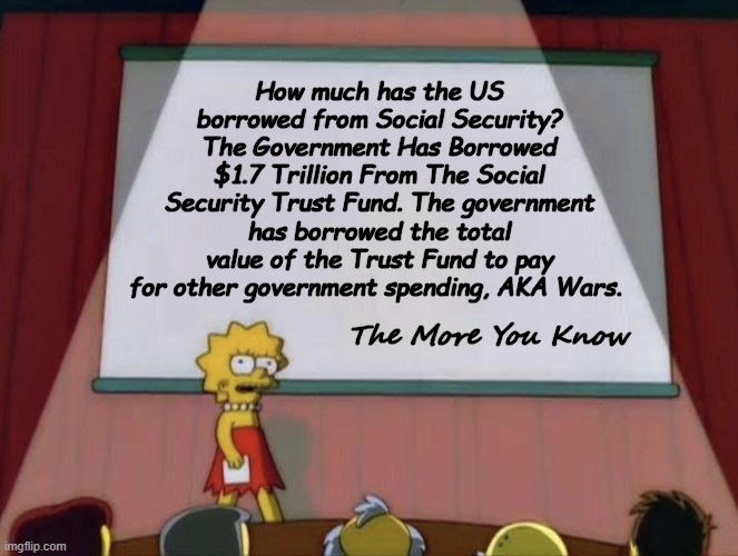 Lisa petition meme | How much has the US borrowed from Social Security?
The Government Has Borrowed $1.7 Trillion From The Social Security Trust Fund. The government has borrowed the total value of the Trust Fund to pay for other government spending, AKA Wars. The More You Know | image tagged in lisa petition meme | made w/ Imgflip meme maker