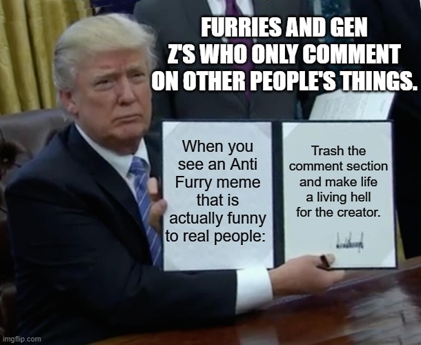 Trump Bill Signing | FURRIES AND GEN Z'S WHO ONLY COMMENT ON OTHER PEOPLE'S THINGS. When you see an Anti Furry meme that is actually funny to real people:; Trash the comment section and make life a living hell for the creator. | image tagged in memes,trump bill signing | made w/ Imgflip meme maker