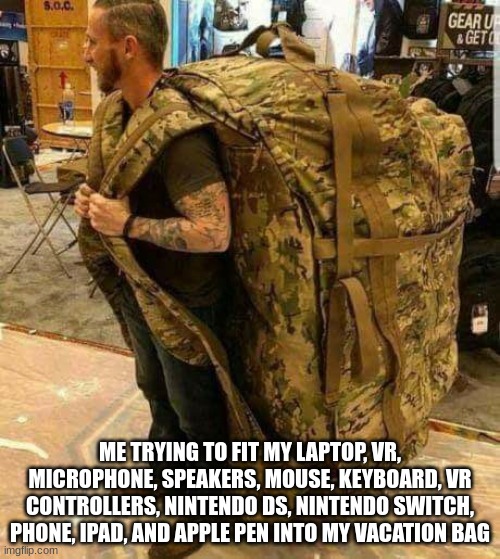 ok my bags are packed | ME TRYING TO FIT MY LAPTOP, VR, MICROPHONE, SPEAKERS, MOUSE, KEYBOARD, VR CONTROLLERS, NINTENDO DS, NINTENDO SWITCH, PHONE, IPAD, AND APPLE PEN INTO MY VACATION BAG | image tagged in big ass huge camo backpack ruckzak | made w/ Imgflip meme maker