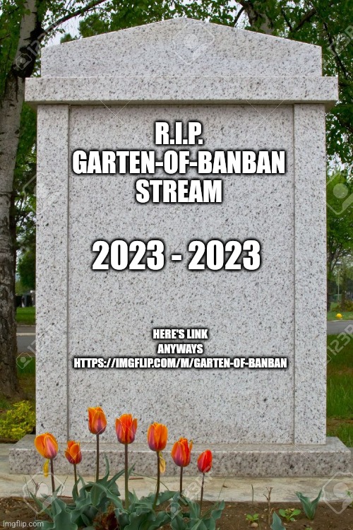 R.I.P. Garten-Of-BanBan Stream | R.I.P.
GARTEN-OF-BANBAN
STREAM; 2023 - 2023; HERE'S LINK ANYWAYS
HTTPS://IMGFLIP.COM/M/GARTEN-OF-BANBAN | image tagged in blank gravestone | made w/ Imgflip meme maker