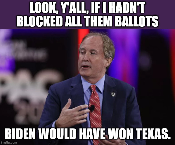 Paxton, saying it outloud. | LOOK, Y'ALL, IF I HADN'T BLOCKED ALL THEM BALLOTS; BIDEN WOULD HAVE WON TEXAS. | made w/ Imgflip meme maker