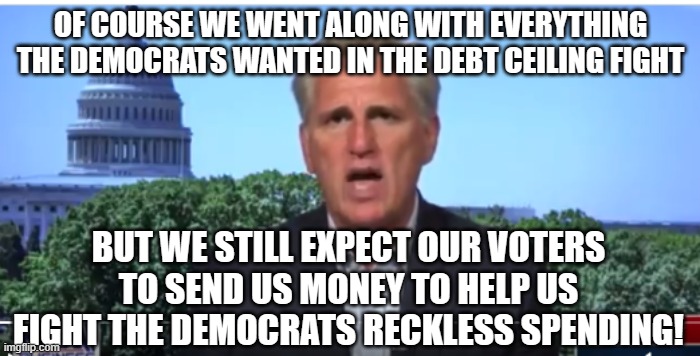 Kevin McCarthy | OF COURSE WE WENT ALONG WITH EVERYTHING THE DEMOCRATS WANTED IN THE DEBT CEILING FIGHT; BUT WE STILL EXPECT OUR VOTERS TO SEND US MONEY TO HELP US FIGHT THE DEMOCRATS RECKLESS SPENDING! | image tagged in kevin mccarthy | made w/ Imgflip meme maker