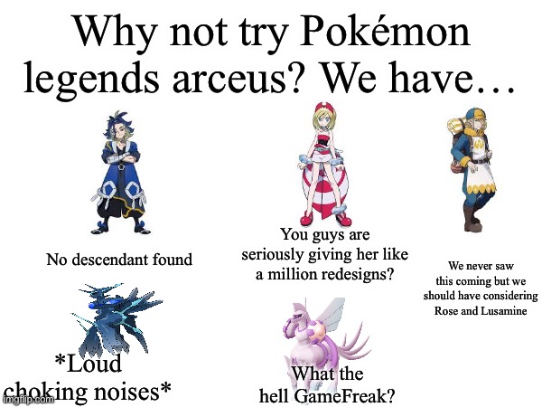 I couldn’t fit more in..part two coming up! | Why not try Pokémon legends arceus? We have…; No descendant found; You guys are seriously giving her like a million redesigns? We never saw this coming but we should have considering Rose and Lusamine; *Loud choking noises*; What the hell GameFreak? | image tagged in blank,pokemon,legends | made w/ Imgflip meme maker