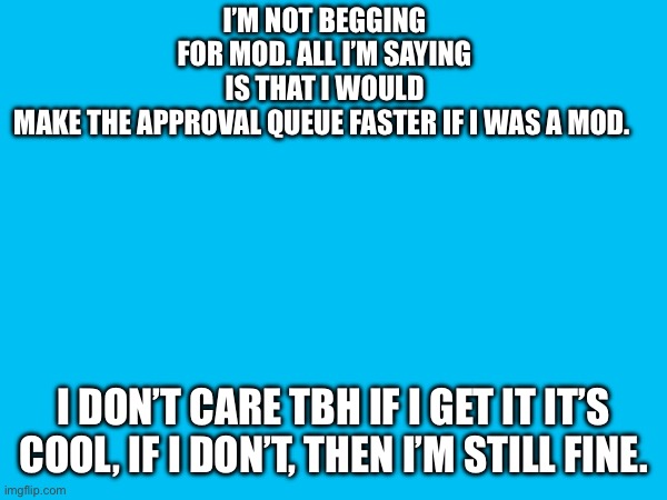I’M NOT BEGGING FOR MOD. ALL I’M SAYING IS THAT I WOULD MAKE THE APPROVAL QUEUE FASTER IF I WAS A MOD. I DON’T CARE TBH IF I GET IT IT’S COOL, IF I DON’T, THEN I’M STILL FINE. | made w/ Imgflip meme maker