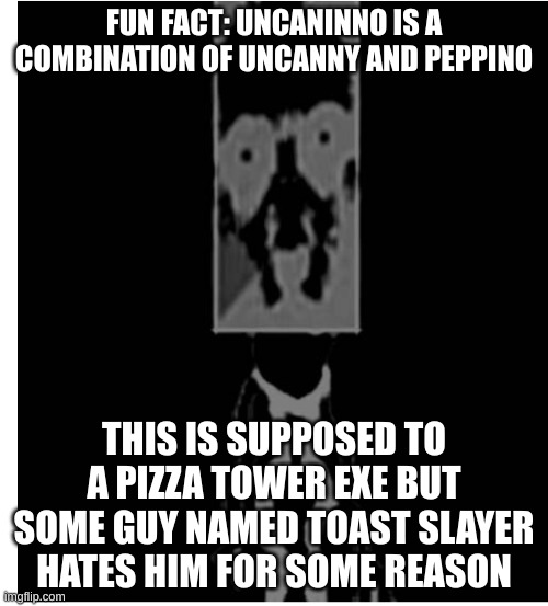 just a little fact about uncaninno | FUN FACT: UNCANINNO IS A COMBINATION OF UNCANNY AND PEPPINO; THIS IS SUPPOSED TO A PIZZA TOWER EXE BUT SOME GUY NAMED TOAST SLAYER HATES HIM FOR SOME REASON | image tagged in uncaninno,memes,horror,pizza tower,gaming | made w/ Imgflip meme maker