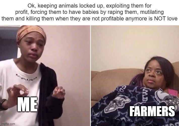 Me explaining to my mom | Ok, keeping animals locked up, exploiting them for profit, forcing them to have babies by raping them, mutilating them and killing them when they are not profitable anymore is NOT love; ME; FARMERS | image tagged in me explaining to my mom | made w/ Imgflip meme maker