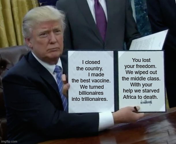 Trump Bill Signing | I closed the country.          I made the best vaccine.  We turned billionaires into trillionaires. You lost your freedom.  We wiped out the middle class. With your help we starved Africa to death. | image tagged in memes,trump bill signing | made w/ Imgflip meme maker