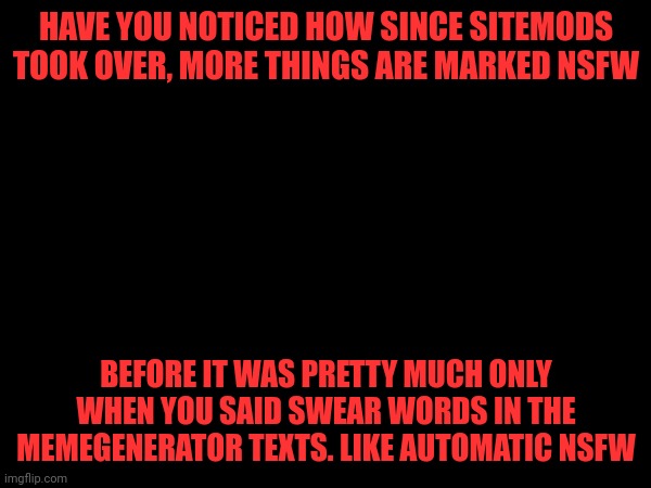 HAVE YOU NOTICED HOW SINCE SITEMODS TOOK OVER, MORE THINGS ARE MARKED NSFW; BEFORE IT WAS PRETTY MUCH ONLY WHEN YOU SAID SWEAR WORDS IN THE MEMEGENERATOR TEXTS. LIKE AUTOMATIC NSFW | made w/ Imgflip meme maker