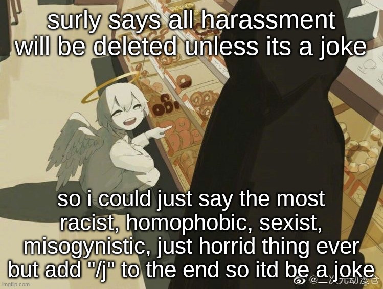 Avogado6 | surly says all harassment will be deleted unless its a joke; so i could just say the most racist, homophobic, sexist, misogynistic, just horrid thing ever
but add "/j" to the end so itd be a joke | image tagged in avogado6 | made w/ Imgflip meme maker