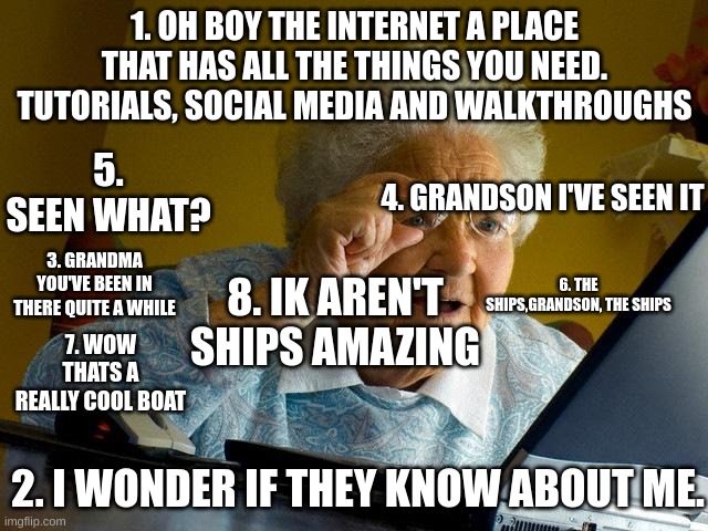Grandma Finds The Internet Meme | 1. OH BOY THE INTERNET A PLACE THAT HAS ALL THE THINGS YOU NEED. TUTORIALS, SOCIAL MEDIA AND WALKTHROUGHS; 5. SEEN WHAT? 4. GRANDSON I'VE SEEN IT; 3. GRANDMA YOU'VE BEEN IN THERE QUITE A WHILE; 8. IK AREN'T SHIPS AMAZING; 6. THE SHIPS,GRANDSON, THE SHIPS; 7. WOW THATS A REALLY COOL BOAT; 2. I WONDER IF THEY KNOW ABOUT ME. | image tagged in memes,grandma finds the internet | made w/ Imgflip meme maker