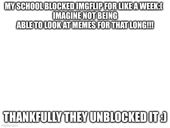 Blank White Template | MY SCHOOL BLOCKED IMGFLIP FOR LIKE A WEEK:(  
IMAGINE NOT BEING ABLE TO LOOK AT MEMES FOR THAT LONG!!! THANKFULLY THEY UNBLOCKED IT :) | image tagged in blank white template | made w/ Imgflip meme maker