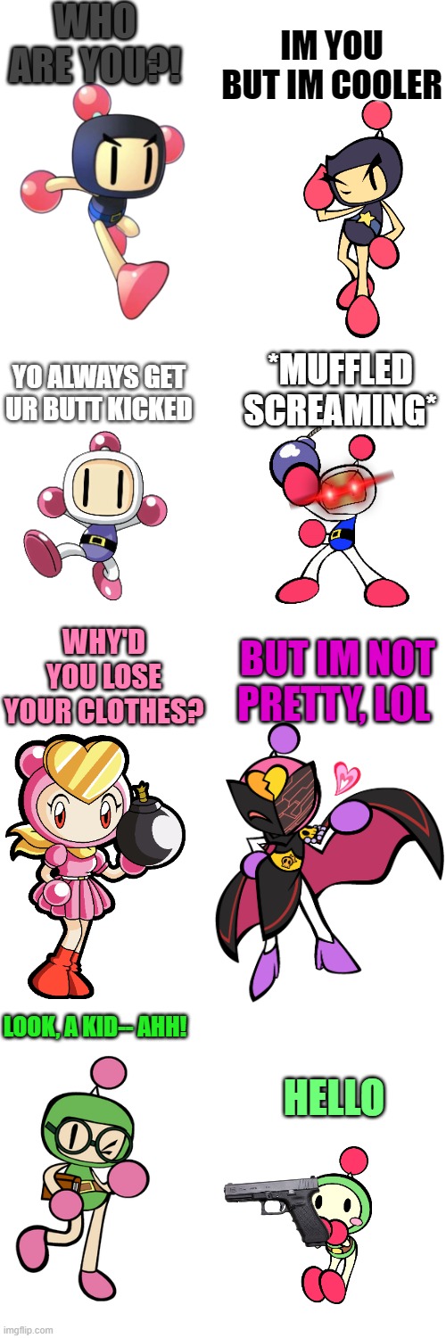 Classic meets R | WHO ARE YOU?! IM YOU BUT IM COOLER; YO ALWAYS GET UR BUTT KICKED; *MUFFLED SCREAMING*; WHY'D YOU LOSE YOUR CLOTHES? BUT IM NOT PRETTY, LOL; LOOK, A KID-- AHH! HELLO | image tagged in blank white template,bomberman | made w/ Imgflip meme maker