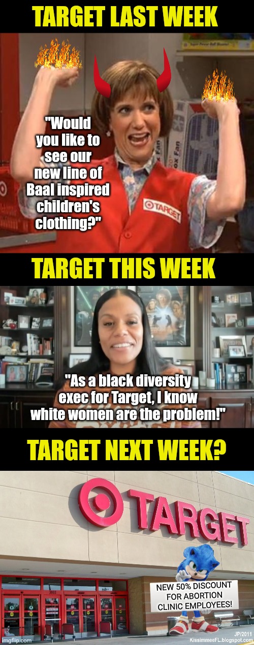 One thing about Target, they jump with both feet into the unhinged world of liberal activism. | TARGET LAST WEEK; "Would you like to see our new line of Baal inspired children's clothing?"; TARGET THIS WEEK; "As a black diversity exec for Target, I know white women are the problem!"; TARGET NEXT WEEK? NEW 50% DISCOUNT FOR ABORTION CLINIC EMPLOYEES! | image tagged in target,wtf,insanity,liberal logic,activism,out of ideas | made w/ Imgflip meme maker