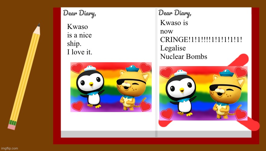 Proof that Kwaso is dumb | Kwaso is now CRINGE!1!1!!!!1!1!1!1!1!
Legalise Nuclear Bombs; Kwaso is a nice ship. I love it. | image tagged in dear diary,kwazii,octonauts | made w/ Imgflip meme maker