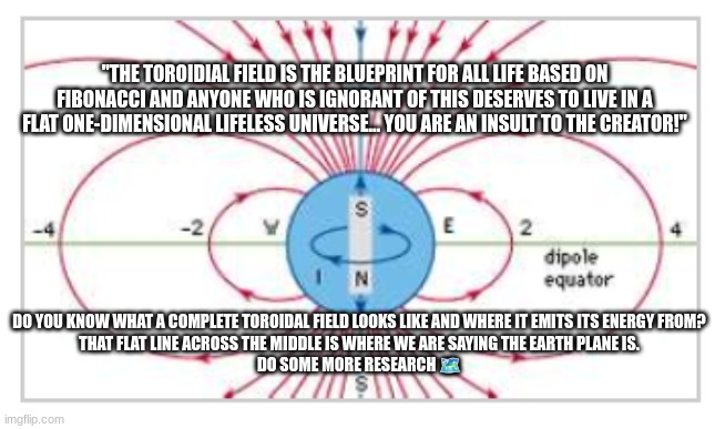 "THE TOROIDIAL FIELD IS THE BLUEPRINT FOR ALL LIFE BASED ON FIBONACCI AND ANYONE WHO IS IGNORANT OF THIS DESERVES TO LIVE IN A FLAT ONE-DIMENSIONAL LIFELESS UNIVERSE... YOU ARE AN INSULT TO THE CREATOR!"; DO YOU KNOW WHAT A COMPLETE TOROIDAL FIELD LOOKS LIKE AND WHERE IT EMITS ITS ENERGY FROM?
THAT FLAT LINE ACROSS THE MIDDLE IS WHERE WE ARE SAYING THE EARTH PLANE IS.
DO SOME MORE RESEARCH 🗺️ | made w/ Imgflip meme maker