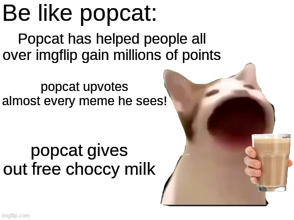 POPCAT | Be like popcat:; Popcat has helped people all over imgflip gain millions of points; popcat upvotes almost every meme he sees! popcat gives out free choccy milk | image tagged in blank white template,memes,funny,choccy milk,stop reading the tags | made w/ Imgflip meme maker