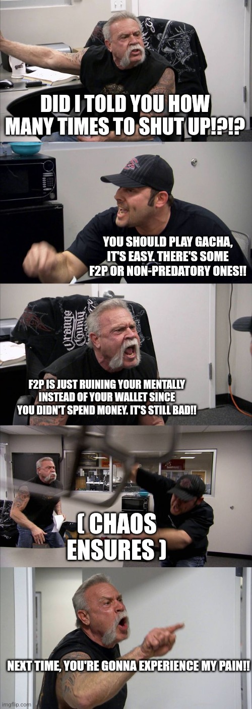 American Chopper Argument | DID I TOLD YOU HOW MANY TIMES TO SHUT UP!?!? YOU SHOULD PLAY GACHA, IT'S EASY. THERE'S SOME F2P OR NON-PREDATORY ONES!! F2P IS JUST RUINING YOUR MENTALLY INSTEAD OF YOUR WALLET SINCE YOU DIDN'T SPEND MONEY. IT'S STILL BAD!! ( CHAOS ENSURES ); NEXT TIME, YOU'RE GONNA EXPERIENCE MY PAIN!! | image tagged in memes,american chopper argument | made w/ Imgflip meme maker