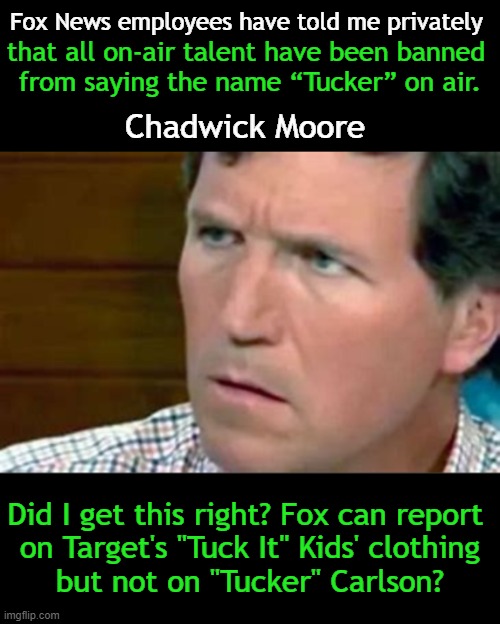 Crazy world of censorship and confusion. . . | Fox News employees have told me privately; that all on-air talent have been banned 
from saying the name “Tucker” on air. Chadwick Moore; Did I get this right? Fox can report 
on Target's "Tuck It" Kids' clothing
but not on "Tucker" Carlson? | image tagged in politics,tucker carlson,fox news,target,tuck it,censorship | made w/ Imgflip meme maker
