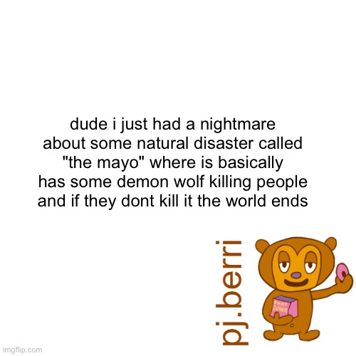 new | dude i just had a nightmare about some natural disaster called "the mayo" where is basically has some demon wolf killing people and if they dont kill it the world ends | image tagged in new | made w/ Imgflip meme maker