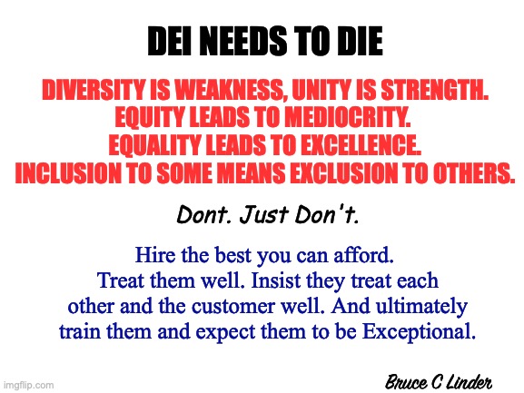 DEI must DIE | DEI NEEDS TO DIE; DIVERSITY IS WEAKNESS, UNITY IS STRENGTH.
EQUITY LEADS TO MEDIOCRITY. 
EQUALITY LEADS TO EXCELLENCE.
INCLUSION TO SOME MEANS EXCLUSION TO OTHERS. Dont. Just Don't. Hire the best you can afford. 
Treat them well. Insist they treat each other and the customer well. And ultimately train them and expect them to be Exceptional. Bruce C Linder | image tagged in equity,diversity,unity,equality,inclusion,exclusion | made w/ Imgflip meme maker