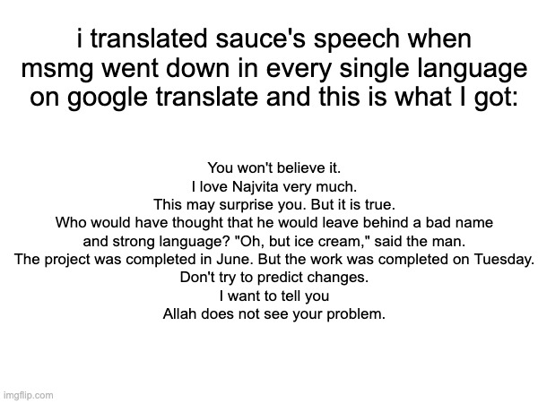 bruh whar | You won't believe it.
I love Najvita very much.
This may surprise you. But it is true.
Who would have thought that he would leave behind a bad name and strong language? "Oh, but ice cream," said the man.
The project was completed in June. But the work was completed on Tuesday.
Don't try to predict changes.
I want to tell you
Allah does not see your problem. i translated sauce's speech when msmg went down in every single language on google translate and this is what I got: | made w/ Imgflip meme maker