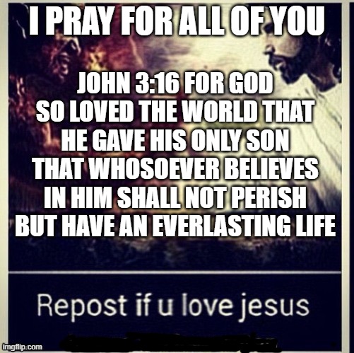 Repost if you love Jesus | I PRAY FOR ALL OF YOU; JOHN 3:16 FOR GOD SO LOVED THE WORLD THAT HE GAVE HIS ONLY SON THAT WHOSOEVER BELIEVES IN HIM SHALL NOT PERISH BUT HAVE AN EVERLASTING LIFE | image tagged in our lord and savior,jesus christ,god is love,christians,pray,read the bible | made w/ Imgflip meme maker