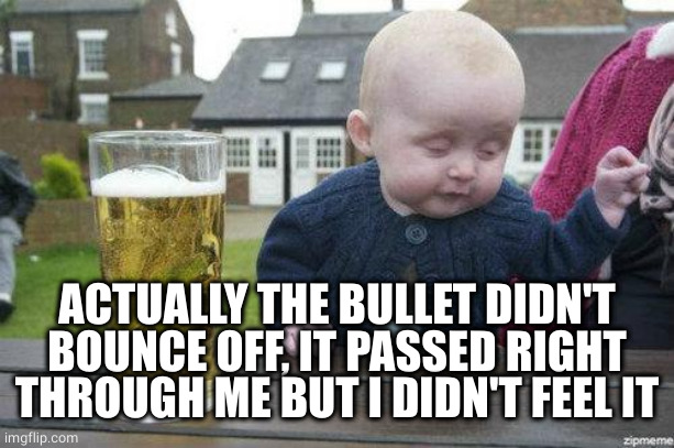 Drunk Baby | ACTUALLY THE BULLET DIDN'T BOUNCE OFF, IT PASSED RIGHT THROUGH ME BUT I DIDN'T FEEL IT | image tagged in drunk baby | made w/ Imgflip meme maker