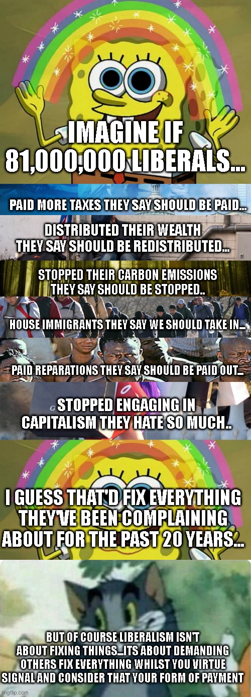 IMAGINE IF 81,000,000 LIBERALS... PAID MORE TAXES THEY SAY SHOULD BE PAID... DISTRIBUTED THEIR WEALTH THEY SAY SHOULD BE REDISTRIBUTED... STOPPED THEIR CARBON EMISSIONS THEY SAY SHOULD BE STOPPED.. HOUSE IMMIGRANTS THEY SAY WE SHOULD TAKE IN... PAID REPARATIONS THEY SAY SHOULD BE PAID OUT... STOPPED ENGAGING IN CAPITALISM THEY HATE SO MUCH.. I GUESS THAT'D FIX EVERYTHING THEY'VE BEEN COMPLAINING ABOUT FOR THE PAST 20 YEARS... BUT OF COURSE LIBERALISM ISN'T ABOUT FIXING THINGS...ITS ABOUT DEMANDING OTHERS FIX EVERYTHING WHILST YOU VIRTUE SIGNAL AND CONSIDER THAT YOUR FORM OF PAYMENT | image tagged in memes,imagination spongebob,government meme,poverty,sunlit forest,mexican immigration | made w/ Imgflip meme maker