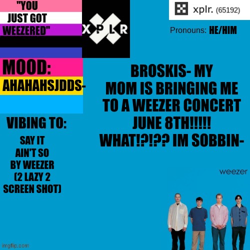 CRYING- AHH- | HE/HIM; BROSKIS- MY MOM IS BRINGING ME TO A WEEZER CONCERT JUNE 8TH!!!!! WHAT!?!?? IM SOBBIN-; AHAHAHSJDDS-; SAY IT AIN'T SO BY WEEZER (2 LAZY 2 SCREEN SHOT) | image tagged in xplr's announcement template | made w/ Imgflip meme maker