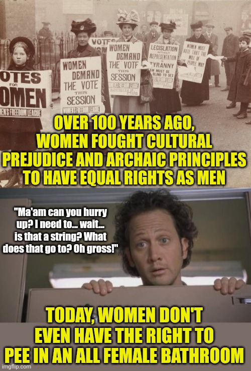 It only took liberal 3 years to return women to second class citizens. Can't wait for 4 more years right? | OVER 100 YEARS AGO, WOMEN FOUGHT CULTURAL PREJUDICE AND ARCHAIC PRINCIPLES TO HAVE EQUAL RIGHTS AS MEN; "Ma'am can you hurry up? I need to... wait... is that a string? What does that go to? Oh gross!"; TODAY, WOMEN DON'T EVEN HAVE THE RIGHT TO PEE IN AN ALL FEMALE BATHROOM | image tagged in bathroom,women,transgender,women rights,losing,liberal logic | made w/ Imgflip meme maker
