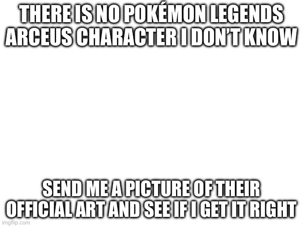 See if I get it wrong | THERE IS NO POKÉMON LEGENDS ARCEUS CHARACTER I DON’T KNOW; SEND ME A PICTURE OF THEIR OFFICIAL ART AND SEE IF I GET IT RIGHT | image tagged in blank,pokemon | made w/ Imgflip meme maker