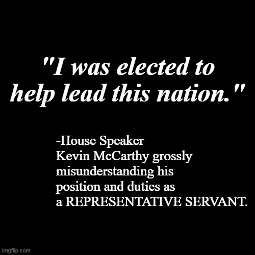 This is part of the overall problem with Congress. | "I was elected to help lead this nation."; -House Speaker Kevin McCarthy grossly misunderstanding his position and duties as a REPRESENTATIVE SERVANT. | image tagged in congress,fools | made w/ Imgflip meme maker