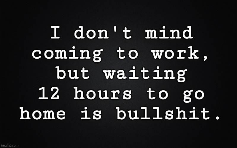 I don't mind coming to work... | I don't mind
coming to work,
but waiting
12 hours to go
home is bullshit. | image tagged in solid black background | made w/ Imgflip meme maker