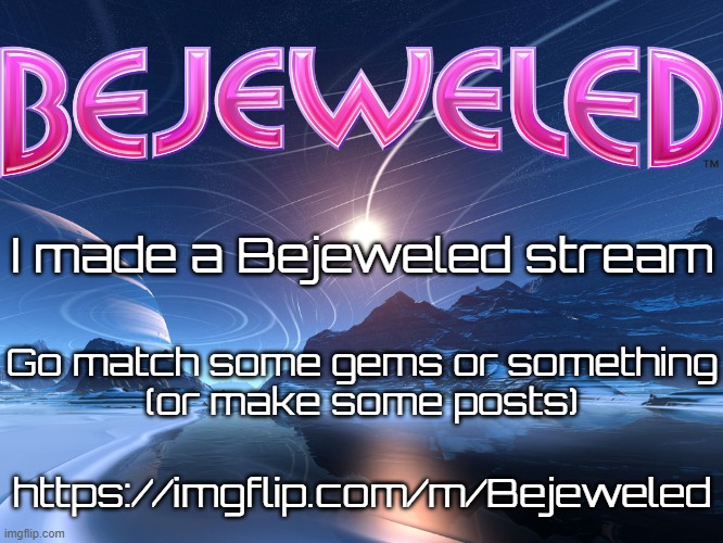 imgflip.com/m/Bejeweled (I'm surprised there isn't a Bejeweled stream already made) | I made a Bejeweled stream; Go match some gems or something
(or make some posts); https://imgflip.com/m/Bejeweled | image tagged in new stream,bejeweled,video game | made w/ Imgflip meme maker