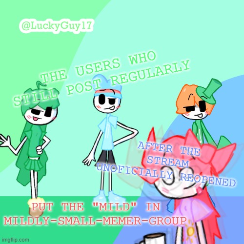 I'm leaving stream soon cause everyone else did too. | THE USERS WHO STILL POST REGULARLY; AFTER THE STREAM UNOFICIALLY REOPENED; PUT THE "MILD" IN MILDLY-SMALL-MEMER-GROUP | image tagged in luckyguy17 template | made w/ Imgflip meme maker
