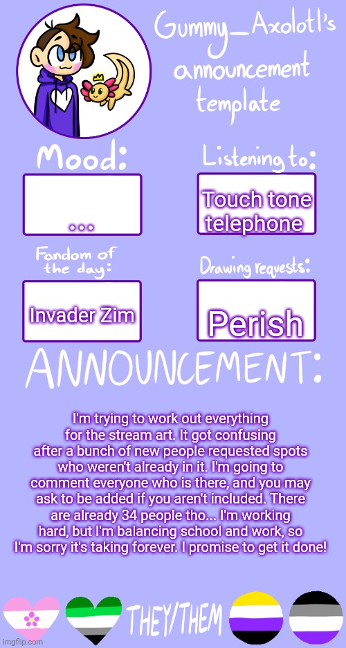 Pls be patient with me <3 | ... Touch tone telephone; Invader Zim; Perish; I'm trying to work out everything for the stream art. It got confusing after a bunch of new people requested spots who weren't already in it. I'm going to comment everyone who is there, and you may ask to be added if you aren't included. There are already 34 people tho... I'm working hard, but I'm balancing school and work, so I'm sorry it's taking forever. I promise to get it done! | image tagged in gummy's announcement template 2 | made w/ Imgflip meme maker