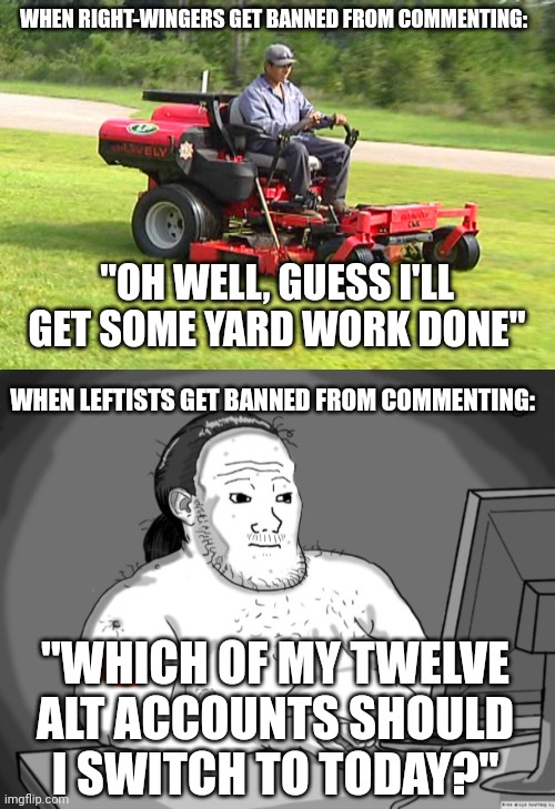 When your comments get disabled in politics stream | WHEN RIGHT-WINGERS GET BANNED FROM COMMENTING:; "OH WELL, GUESS I'LL GET SOME YARD WORK DONE"; WHEN LEFTISTS GET BANNED FROM COMMENTING:; "WHICH OF MY TWELVE ALT ACCOUNTS SHOULD I SWITCH TO TODAY?" | image tagged in landscaper on a riding lawn mower,average redditor | made w/ Imgflip meme maker